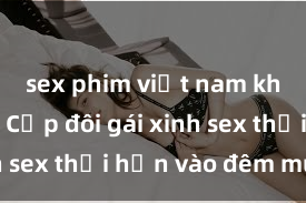 sex phim việt nam không che Cặp đôi gái xinh sex thổi hồn vào đêm muộn