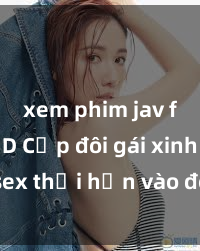 xem phim jav full HD Cặp đôi gái xinh sex thổi hồn vào đêm muộn