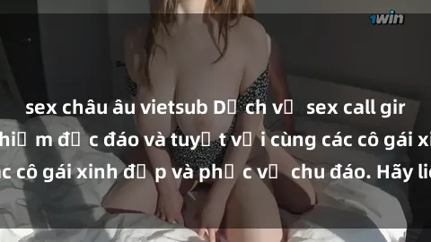 sex châu âu vietsub Dịch vụ sex call girl Việt Nam: trải nghiệm độc đáo và tuyệt vời cùng các cô gái xinh đẹp và phục vụ chu đáo. Hãy liên hệ ngay!