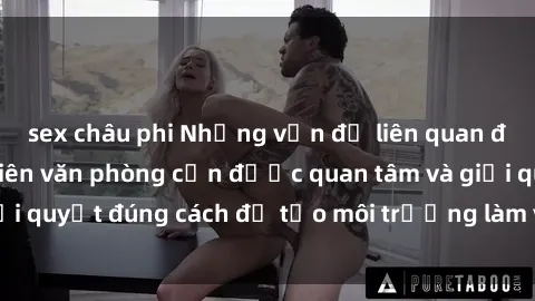 sex châu phi Những vấn đề liên quan đến sex nữ nhân viên văn phòng cần được quan tâm và giải quyết đúng cách để tạo môi trường làm việc lành mạnh.