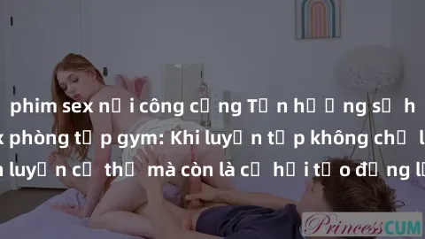 phim sex nơi công cộng Tận hưởng sự hứng khởi với sex phòng tập gym: Khi luyện tập không chỉ là rèn luyện cơ thể mà còn là cơ hội tạo động lực cho cuộc sống tình dục