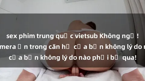 sex phim trung quốc vietsub Không ngờ! Phát hiện sex camera ẩn trong căn hộ của bạn không lý do nào phải bỏ qua!