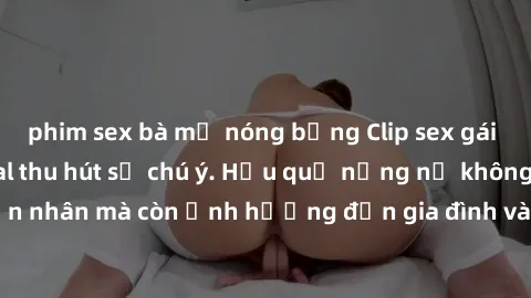 phim sex bà mẹ nóng bỏng Clip sex gái Việt bị lộ, scandal thu hút sự chú ý. Hậu quả nặng nề không chỉ đối với nạn nhân mà còn ảnh hưởng đến gia đình và xã hội. Hãy cẩn thận trước nguy cơ này.