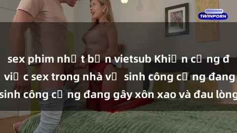 sex phim nhật bản vietsub Khiến cộng đồng phẫn nộ: Vụ việc sex trong nhà vệ sinh công cộng đang gây xôn xao và đau lòng