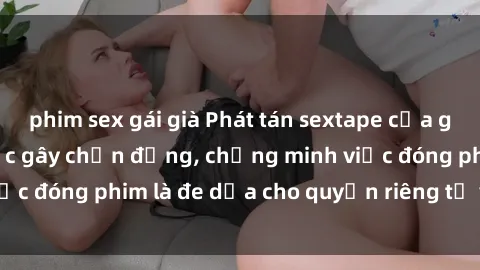 phim sex gái già Phát tán sextape của gái Việt Nam: Sự việc gây chấn động, chứng minh việc đóng phim là đe dọa cho quyền riêng tư và danh dự