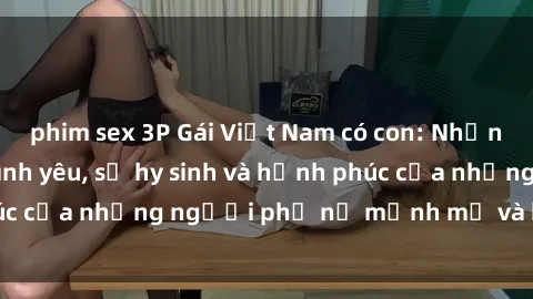phim sex 3P Gái Việt Nam có con: Những câu chuyện về tình yêu, sự hy sinh và hạnh phúc của những người phụ nữ mạnh mẽ và kiên cường.
