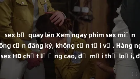 sex bị quay lén Xem ngay phim sex miễn phí đỉnh cao, không cần đăng ký, không cần tải về. Hàng ngàn video sex HD chất lượng cao, đủ mọi thể loại, đáp ứng mọi nhu cầu của bạn.