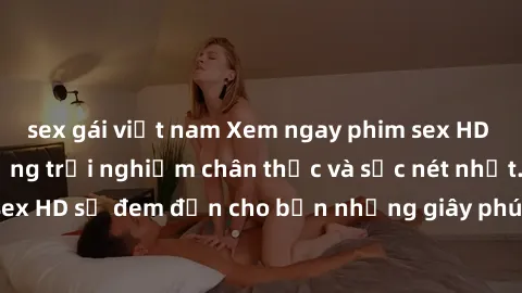 sex gái việt nam Xem ngay phim sex HD hot nhất, tận hưởng trải nghiệm chân thực và sắc nét nhất. Phim sex HD sẽ đem đến cho bạn những giây phút thăng hoa không thể quên.