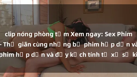 clip nóng phòng tắm Xem ngay: Sex Phim Hàn Quốc Vietsub - Thư giãn cùng những bộ phim hấp dẫn và đầy kịch tính từ xứ sở kim chi!