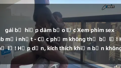 gái bị hiếp dâm bạo lực Xem phim sex Trung Quốc Vietsub mới nhất - Cực phẩm không thể bỏ lỡ! Hấp dẫn, kích thích khiến bạn không thể rời mắt!