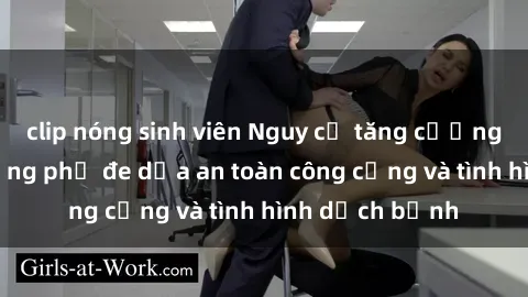 clip nóng sinh viên Nguy cơ tăng cường sex ngoài đường phố đe dọa an toàn công cộng và tình hình dịch bệnh