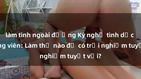 làm tình ngoài đường Kỳ nghỉ tình dục tại công viên: Làm thế nào để có trải nghiệm tuyệt vời?