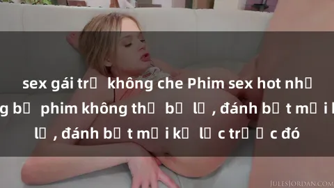 sex gái trẻ không che Phim sex hot nhất năm  Top những bộ phim không thể bỏ lỡ, đánh bật mọi kỷ lục trước đó