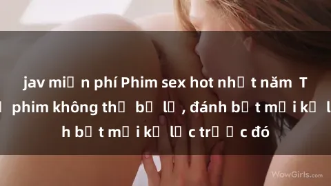 jav miễn phí Phim sex hot nhất năm  Top những bộ phim không thể bỏ lỡ, đánh bật mọi kỷ lục trước đó