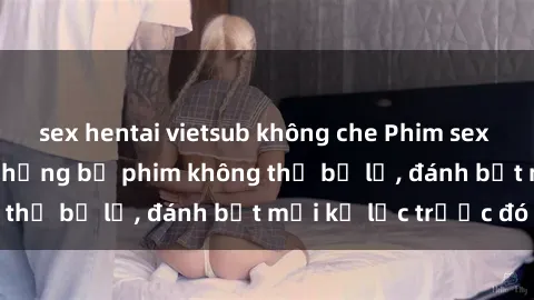 sex hentai vietsub không che Phim sex hot nhất năm  Top những bộ phim không thể bỏ lỡ, đánh bật mọi kỷ lục trước đó
