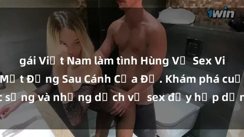 gái Việt Nam làm tình Hùng Vỹ Sex Việt Nam: Những Bí Mật Đằng Sau Cánh Cửa Đỏ. Khám phá cuộc sống và những dịch vụ sex đầy hấp dẫn của người Việt Nam.