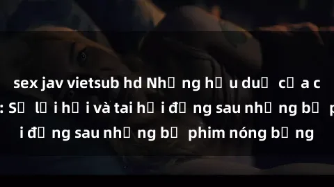 sex jav vietsub hd Những hậu duệ của clip sex đình đám: Sự lợi hại và tai hại đằng sau những bộ phim nóng bỏng
