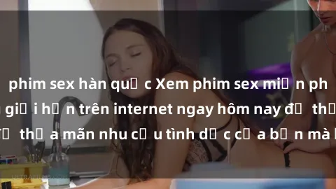 phim sex hàn quốc Xem phim sex miễn phí hoàn toàn không giới hạn trên internet ngay hôm nay để thỏa mãn nhu cầu tình dục của bạn mà không tốn chi phí.