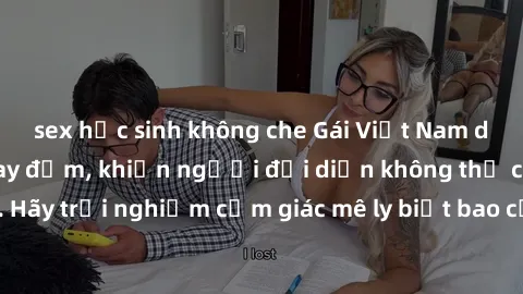 sex học sinh không che Gái Việt Nam dâm đãng làm tình say đắm, khiến người đối diện không thể cưỡng lại được. Hãy trải nghiệm cảm giác mê ly biết bao của phong cách yêu đương đậm chất dân tộc!