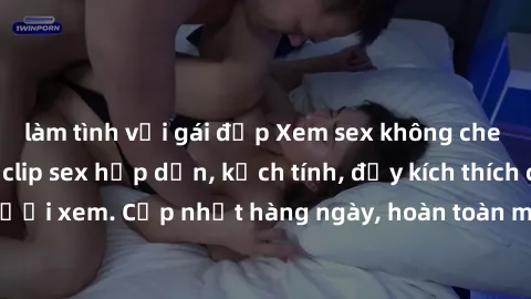 làm tình với gái đẹp Xem sex không che miễn phí - Những clip sex hấp dẫn, kịch tính, đầy kích thích cho người xem. Cập nhật hàng ngày, hoàn toàn miễn phí, độ phân giải cao.