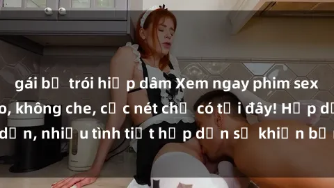 gái bị trói hiếp dâm Xem ngay phim sex full HD đỉnh cao, không che, cực nét chỉ có tại đây! Hấp dẫn, nhiều tình tiết hấp dẫn sẽ khiến bạn thỏa mãn đắm say.