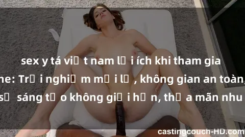 sex y tá việt nam lợi ích khi tham gia sex online không che: Trải nghiệm mới lạ, không gian an toàn, sự sáng tạo không giới hạn, thỏa mãn nhu cầu tình dục của bạn.