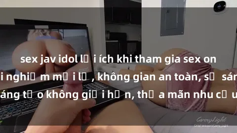 sex jav idol lợi ích khi tham gia sex online không che: Trải nghiệm mới lạ, không gian an toàn, sự sáng tạo không giới hạn, thỏa mãn nhu cầu tình dục của bạn.