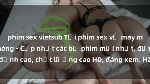 phim sex vietsub Tải phim sex về máy miễn phí và nhanh chóng - Cập nhật các bộ phim mới nhất, đỉnh cao, chất lượng cao HD, đáng xem. Hãy trải nghiệm ngay!