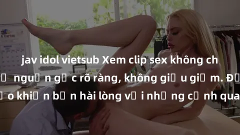 jav idol vietsub Xem clip sex không che mới - Nguồn gốc từ nguồn gốc rõ ràng, không giấu giếm. Đảm bảo khiến bạn hài lòng với những cảnh quay táo bạo và đầy kích thích.