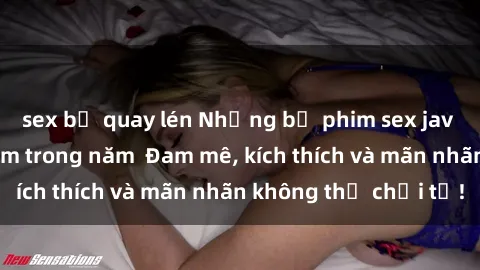 sex bị quay lén Những bộ phim sex jav đỉnh cao phải xem trong năm  Đam mê, kích thích và mãn nhãn không thể chối từ!