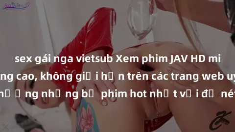sex gái nga vietsub Xem phim JAV HD miễn phí chất lượng cao, không giới hạn trên các trang web uy tín. Yên tâm tận hưởng những bộ phim hot nhất với độ nét sắc sảo, đẹp mắt ngay tại nhà. Hãy trải nghiệ