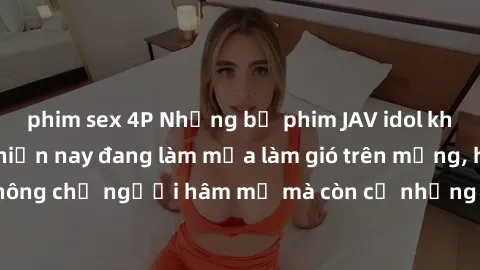 phim sex 4P Những bộ phim JAV idol không che hot nhất hiện nay đang làm mưa làm gió trên mạng, hấp dẫn không chỉ người hâm mộ mà còn cả những ai mới tìm hiểu về thể loại này!