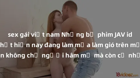 sex gái việt nam Những bộ phim JAV idol không che hot nhất hiện nay đang làm mưa làm gió trên mạng, hấp dẫn không chỉ người hâm mộ mà còn cả những ai mới tìm hiểu về thể loại này!