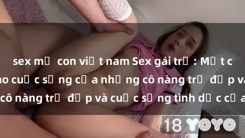 sex mẹ con việt nam Sex gái trẻ: Một cái nhìn sâu lắng vào cuộc sống của những cô nàng trẻ đẹp và cuộc sống tình dục của họ