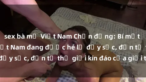 sex bà mẹ Việt Nam Chấn động: Bí mật về sex nữ sinh Việt Nam đang được hé lộ đầy sốc, đến từ thế giới kín đáo của giới trẻ.