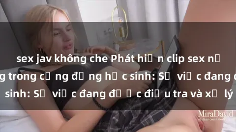 sex jav không che Phát hiện clip sex nữ sinh gây chấn động trong cộng đồng học sinh: Sự việc đang được điều tra và xử lý