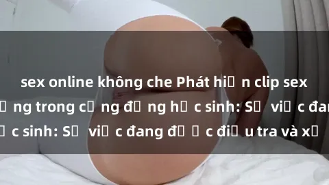 sex online không che Phát hiện clip sex nữ sinh gây chấn động trong cộng đồng học sinh: Sự việc đang được điều tra và xử lý