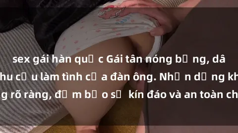 sex gái hàn quốc Gái tân nóng bỏng, dâm đãng thỏa mãn nhu cầu làm tình của đàn ông. Nhận dạng không rõ ràng, đảm bảo sự kín đáo và an toàn cho trải nghiệm tuyệt vời.