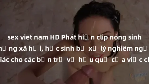 sex viet nam HD Phát hiện clip nóng sinh viên gây sốt trên mạng xã hội, học sinh bị xử lý nghiêm ngặt. Đây là cảnh giác cho các bạn trẻ về hậu quả của việc chia sẻ thông tin trái phép trên internet.
