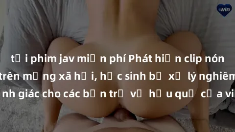 tải phim jav miễn phí Phát hiện clip nóng sinh viên gây sốt trên mạng xã hội, học sinh bị xử lý nghiêm ngặt. Đây là cảnh giác cho các bạn trẻ về hậu quả của việc chia sẻ thông tin trái phép trên inter