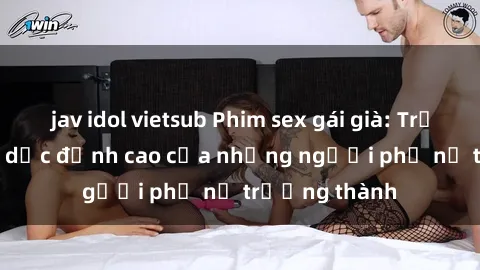 jav idol vietsub Phim sex gái già: Trải nghiệm tình dục đỉnh cao của những người phụ nữ trưởng thành