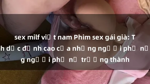 sex milf việt nam Phim sex gái già: Trải nghiệm tình dục đỉnh cao của những người phụ nữ trưởng thành