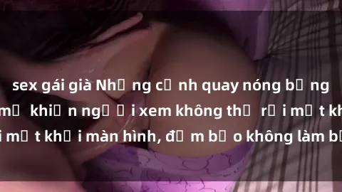 sex gái già Những cảnh quay nóng bỏng trong phim sex bà mẹ khiến người xem không thể rời mắt khỏi màn hình, đảm bảo không làm bạn thất vọng!