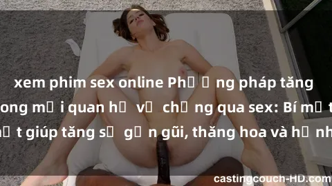 xem phim sex online Phương pháp tăng cường gắn kết trong mối quan hệ vợ chồng qua sex: Bí mật giúp tăng sự gần gũi, thăng hoa và hạnh phúc cho cặp đôi