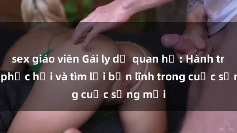 sex giáo viên Gái ly dị quan hệ: Hành trình tự phục hồi và tìm lại bản lĩnh trong cuộc sống mới