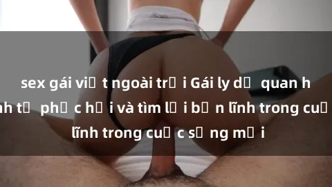 sex gái việt ngoài trời Gái ly dị quan hệ: Hành trình tự phục hồi và tìm lại bản lĩnh trong cuộc sống mới