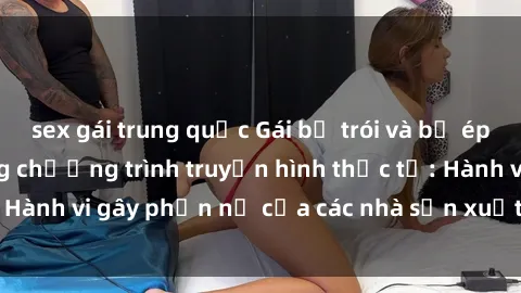 sex gái trung quốc Gái bị trói và bị ép buộc làm tình trong chương trình truyền hình thực tế: Hành vi gây phẫn nộ của các nhà sản xuất và người xem.