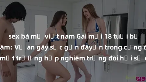sex bà mẹ việt nam Gái mới 18 tuổi bị trói và bị hiếp dâm: Vụ án gây sốc gần đâyến trong cộng đồng. Đây là một trường hợp nghiêm trọng đòi hỏi sự can thiệp mạnh mẽ từ phía công lý.