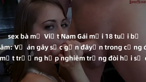 sex bà mẹ Việt Nam Gái mới 18 tuổi bị trói và bị hiếp dâm: Vụ án gây sốc gần đâyến trong cộng đồng. Đây là một trường hợp nghiêm trọng đòi hỏi sự can thiệp mạnh mẽ từ phía công lý.