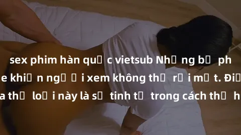 sex phim hàn quốc vietsub Những bộ phim jav SM không che khiến người xem không thể rời mắt. Điểm nổi bật của thể loại này là sự tinh tế trong cách thể hiện cảm xúc và sự hấp dẫn của những cảnh quay.